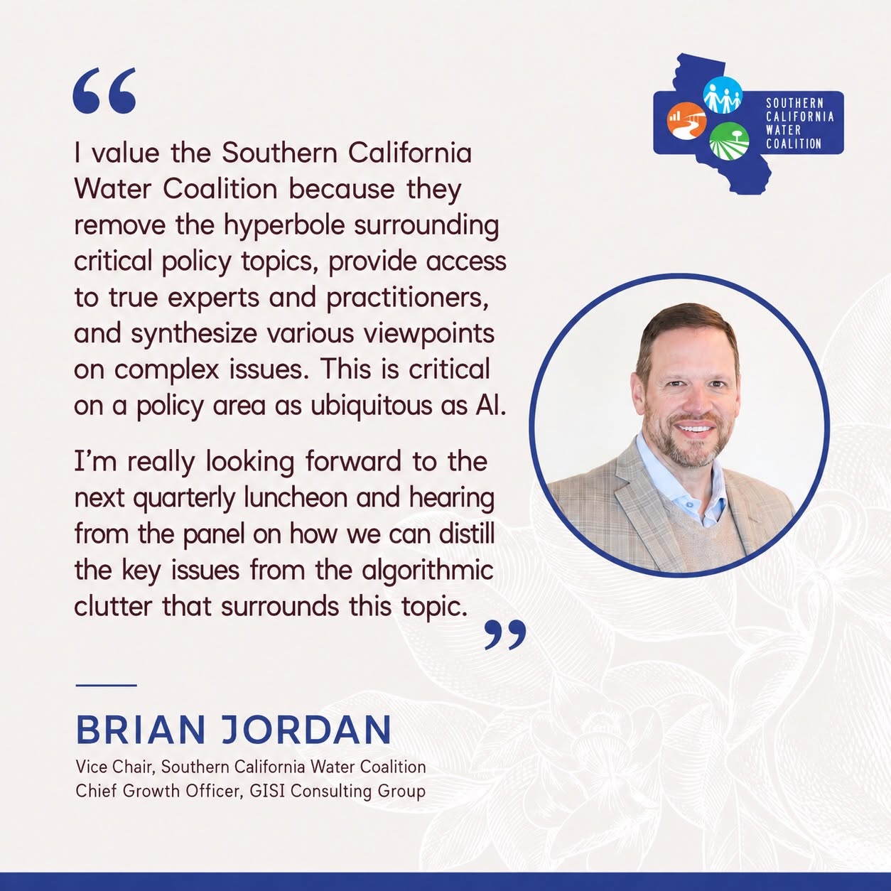 Quote from Brian Jordan, SCWC Vice Chair and Chief Growth Officer, GISI Consulting Group: 'I value the Southern California Water Coalition because they remove the hyperbole surrounding critical policy topics, provide access to true experts and practitioners, and synthesize various viewpoints on complex issues