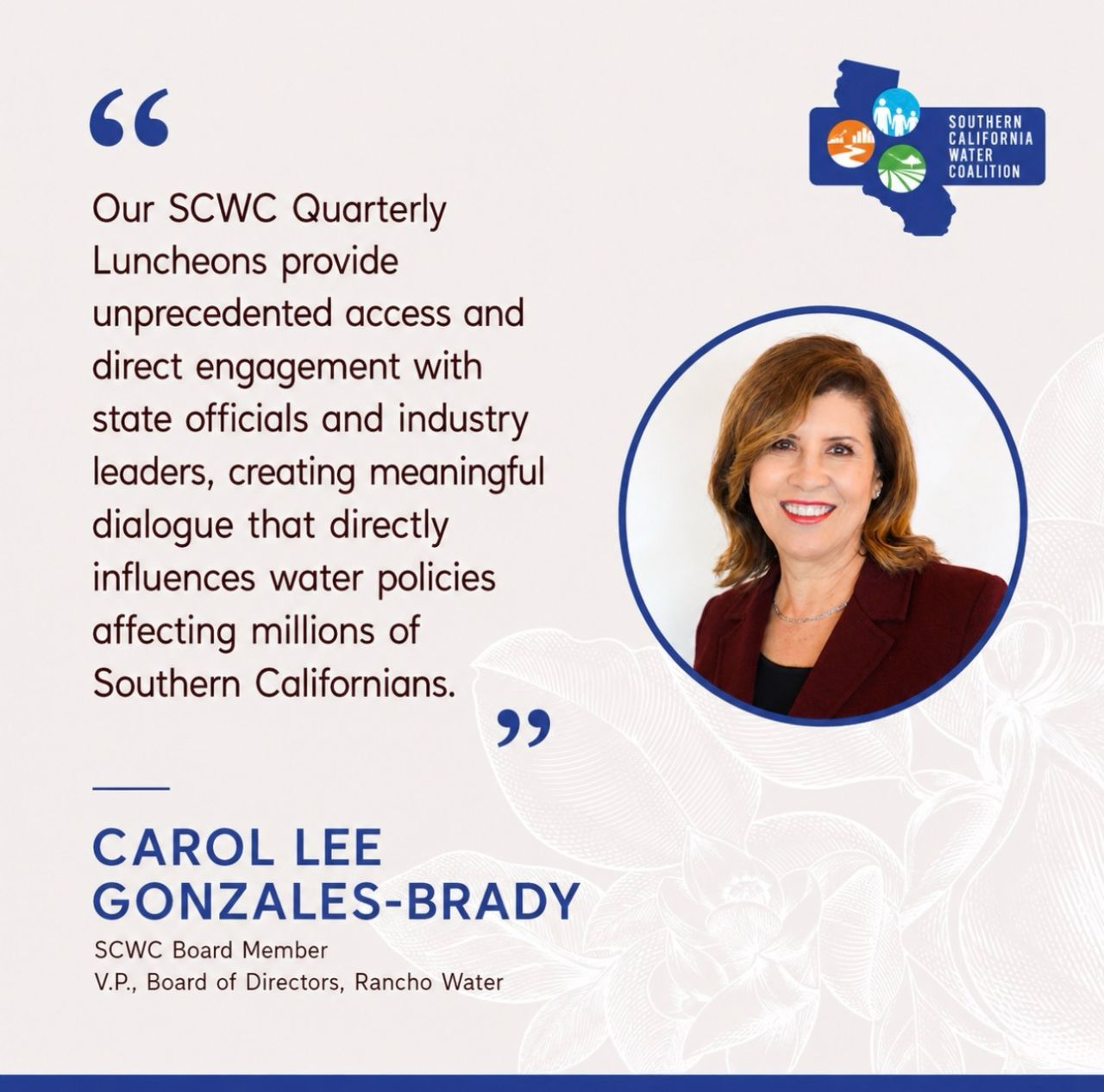 Quote from Carol Lee Gonzales-Brady, SCWC Board Member and V.P., Board of Directors, Rancho Water: 'Our SCWC Quarterly Luncheons provide unprecedented access and direct engagement with state officials and industry leaders, creating meaningful dialogue that directly influences water policies affecting millions of Southern Californians.