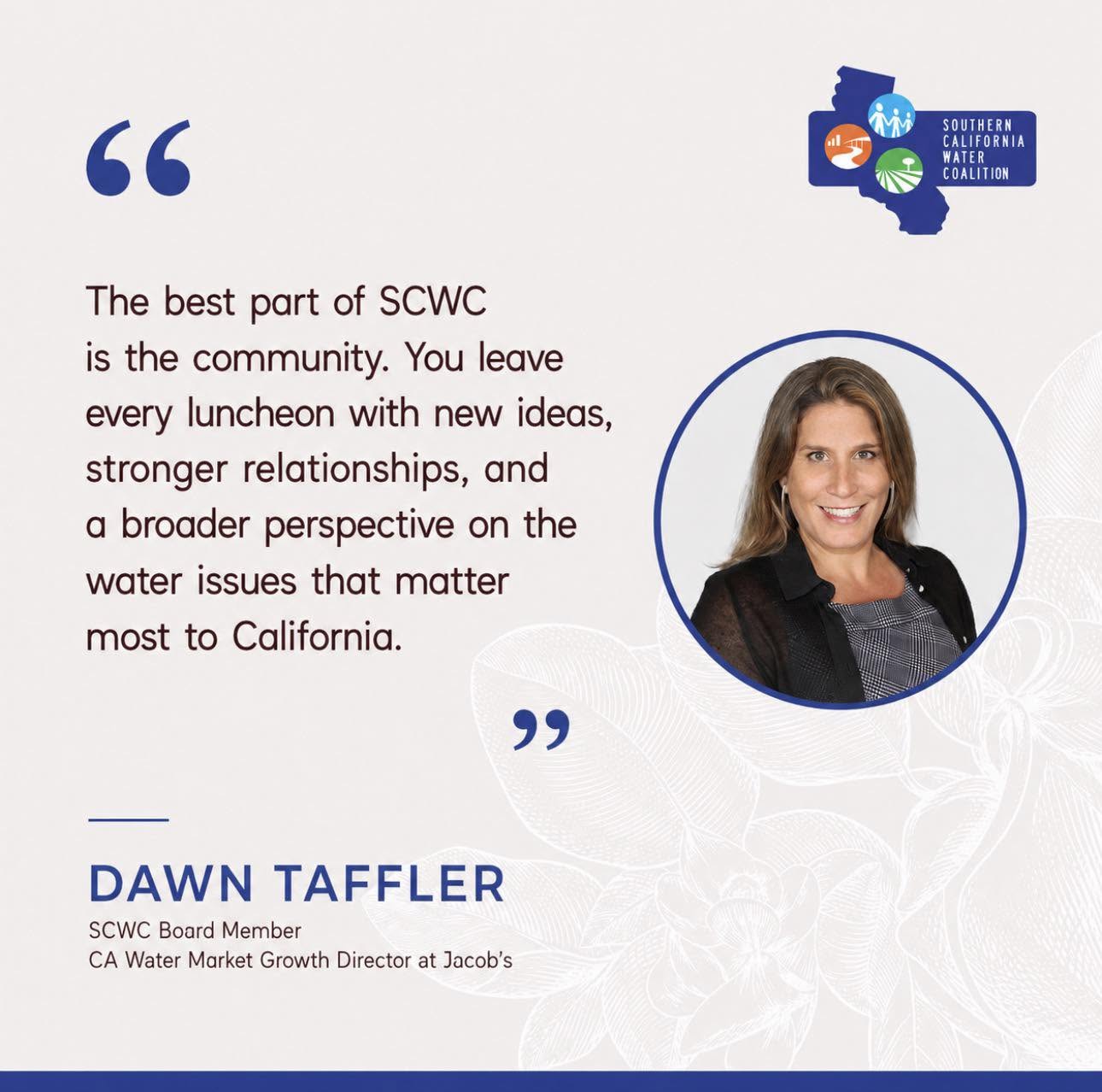 Quote from Dawn Taffler, SCWC Board member and CA Water Market Growth Director at Jacobs: 'The best part of SCWC is the community. You leave every luncheon with new ideas, stronger relationships, and a broader perspective on the water issues that matter most to California.