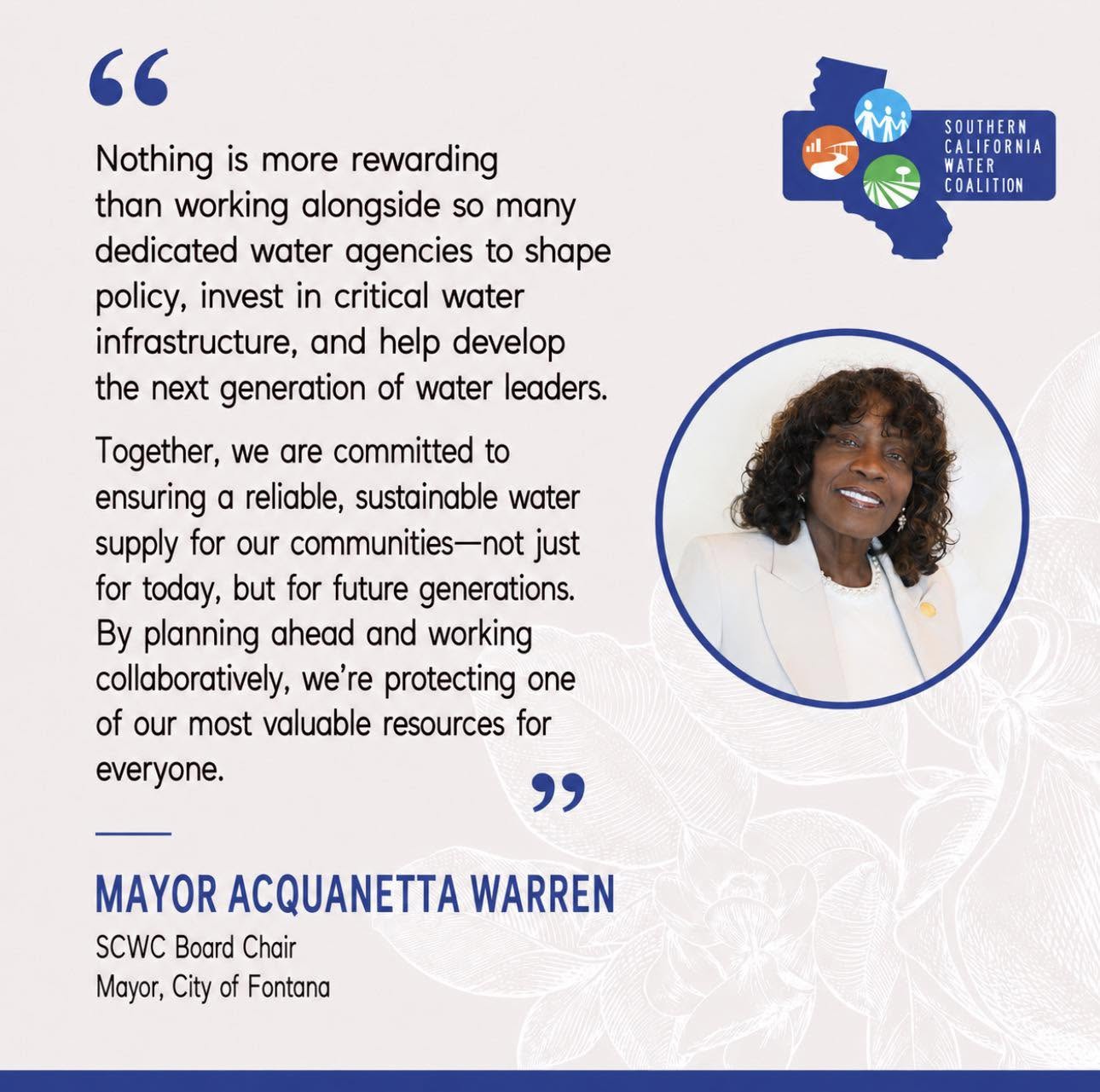 Quote from Mayor Acquanetta Warren, SCWC Board Chair and Mayor, City of Fontana: 'Nothing is more rewarding than working alongside so many dedicated water agencies to shape policy, invest in critical water infrastructure, and help develop the next generation of water leaders.